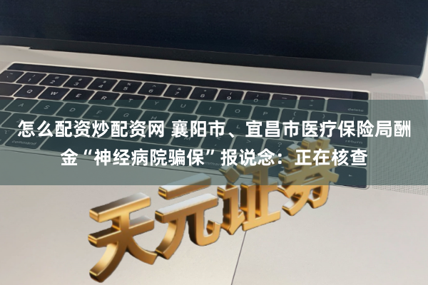 怎么配资炒配资网 襄阳市、宜昌市医疗保险局酬金“神经病院骗保”报说念：正在核查
