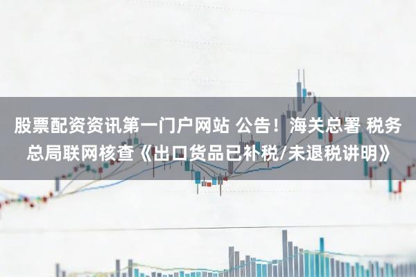 股票配资资讯第一门户网站 公告！海关总署 税务总局联网核查《出口货品已补税/未退税讲明》