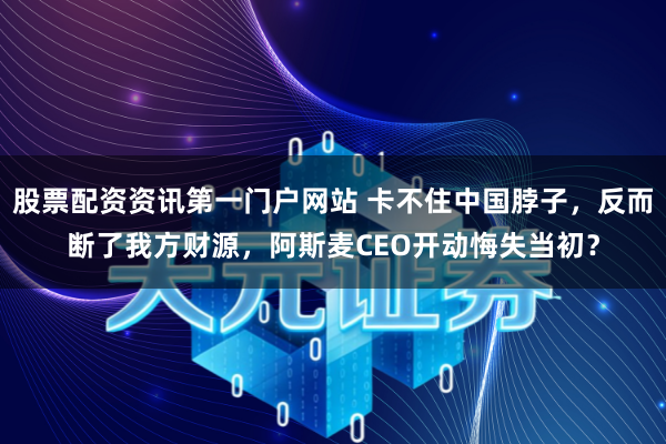 股票配资资讯第一门户网站 卡不住中国脖子，反而断了我方财源，阿斯麦CEO开动悔失当初？