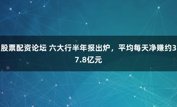 股票配资论坛 六大行半年报出炉，平均每天净赚约37.8亿元