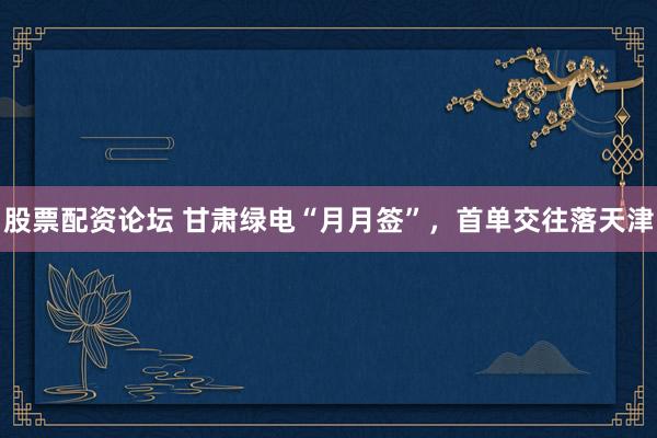 股票配资论坛 甘肃绿电“月月签”，首单交往落天津
