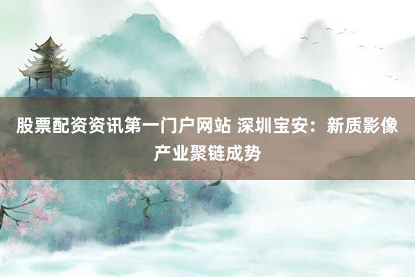 股票配资资讯第一门户网站 深圳宝安：新质影像产业聚链成势