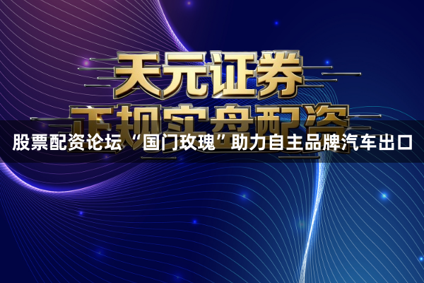 股票配资论坛 “国门玫瑰”助力自主品牌汽车出口