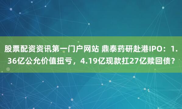 股票配资资讯第一门户网站 鼎泰药研赴港IPO:1.36亿公允价值扭亏,4.19亿现款扛27亿赎回债?