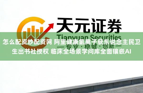 怎么配资炒配资网 阿里健康氢离子获东说念主民卫生出书社授权 临床全场景学问库全面镶嵌AI