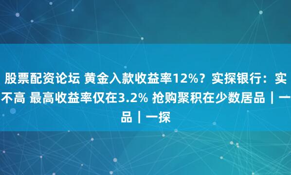 股票配资论坛 黄金入款收益率12%？实探银行：实质不高 最高收益率仅在3.2% 抢购聚积在少数居品｜一探