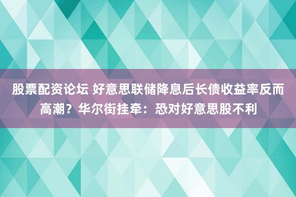 股票配资论坛 好意思联储降息后长债收益率反而高潮？华尔街挂牵：恐对好意思股不利