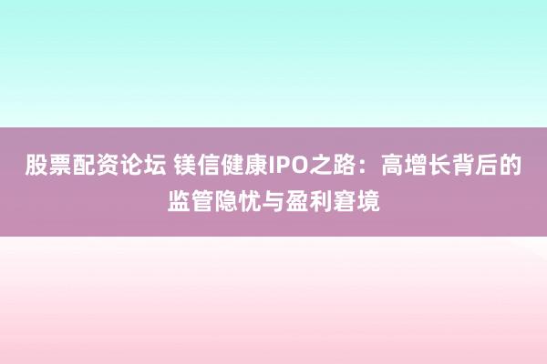 股票配资论坛 镁信健康IPO之路：高增长背后的监管隐忧与盈利窘境