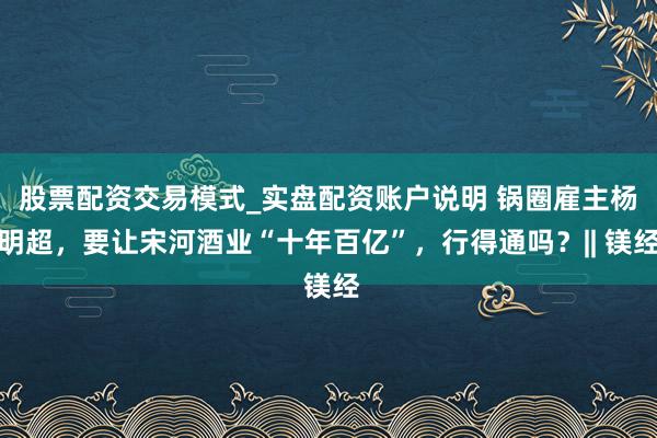 股票配资交易模式_实盘配资账户说明 锅圈雇主杨明超，要让宋河酒业“十年百亿”，行得通吗？|| 镁经