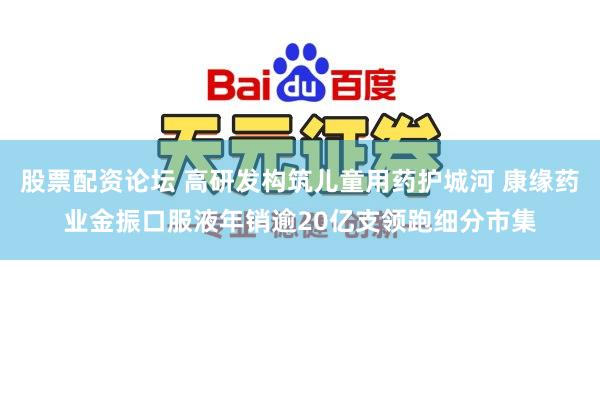 股票配资论坛 高研发构筑儿童用药护城河 康缘药业金振口服液年销逾20亿支领跑细分市集