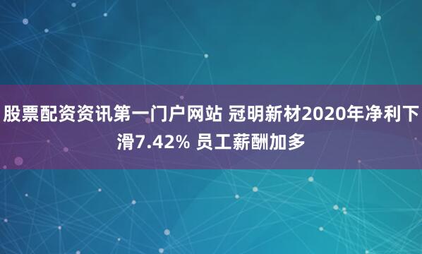 股票配资资讯第一门户网站 冠明新材2020年净利下滑7.42% 员工薪酬加多