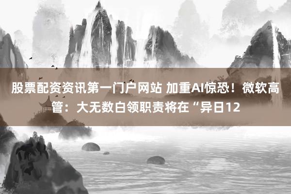 股票配资资讯第一门户网站 加重AI惊恐！微软高管：大无数白领职责将在“异日12