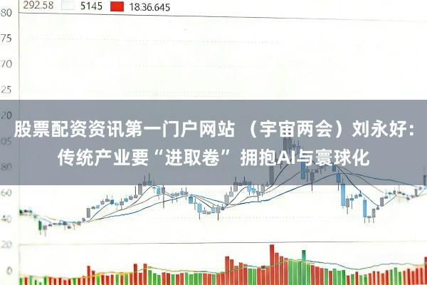 股票配资资讯第一门户网站 （宇宙两会）刘永好：传统产业要“进取卷” 拥抱AI与寰球化