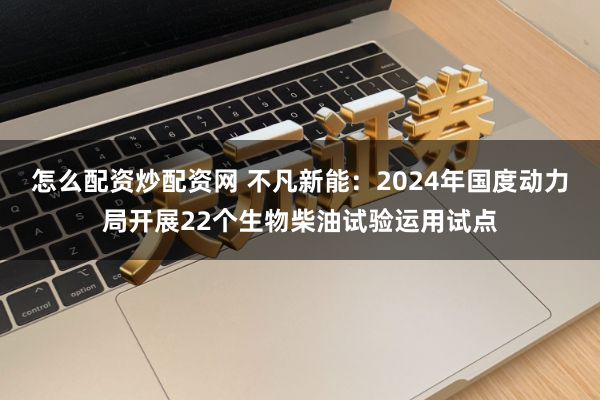 怎么配资炒配资网 不凡新能：2024年国度动力局开展22个生物柴油试验运用试点