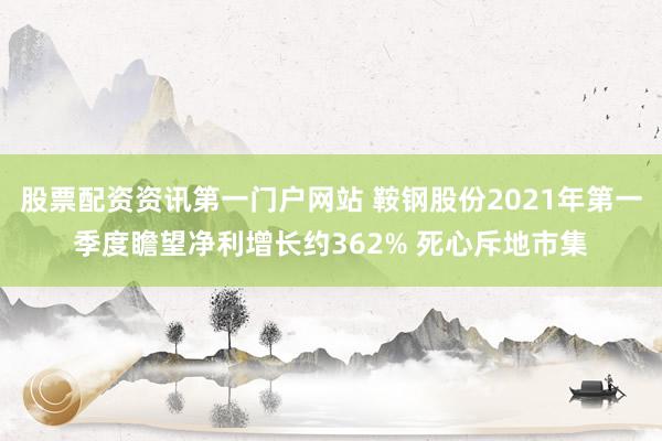 股票配资资讯第一门户网站 鞍钢股份2021年第一季度瞻望净利增长约362% 死心斥地市集
