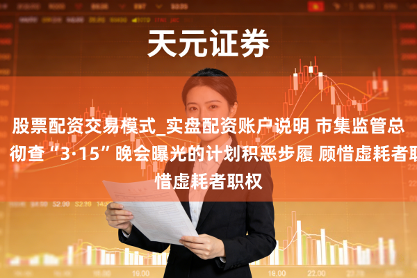 股票配资交易模式_实盘配资账户说明 市集监管总局：彻查“3·15”晚会曝光的计划积恶步履 顾惜虚耗者职权