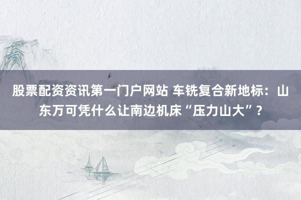 股票配资资讯第一门户网站 车铣复合新地标：山东万可凭什么让南边机床“压力山大”？