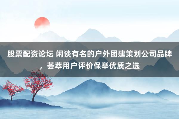 股票配资论坛 闲谈有名的户外团建策划公司品牌，荟萃用户评价保举优质之选