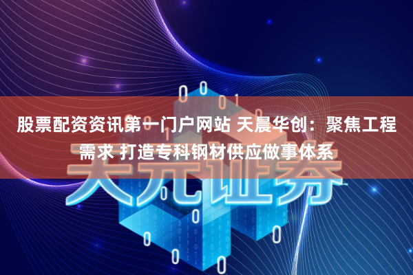 股票配资资讯第一门户网站 天晨华创：聚焦工程需求 打造专科钢材供应做事体系