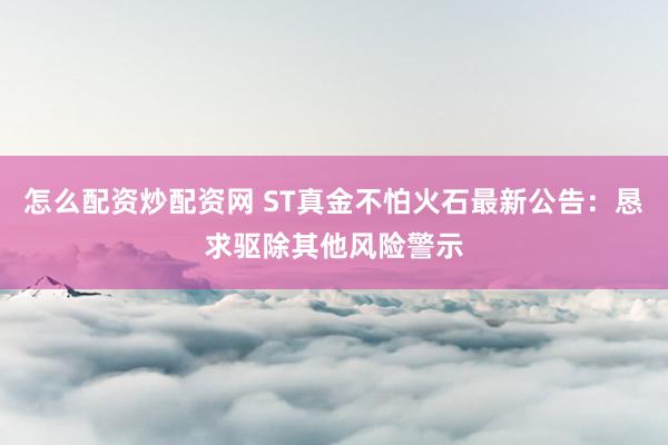 怎么配资炒配资网 ST真金不怕火石最新公告：恳求驱除其他风险警示