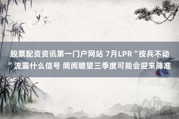 股票配资资讯第一门户网站 7月LPR“按兵不动”流露什么信号 阛阓瞻望三季度可能会迎来降准