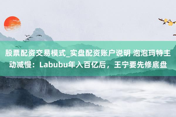 股票配资交易模式_实盘配资账户说明 泡泡玛特主动减慢:Labubu年入百亿后,王宁要先修底盘