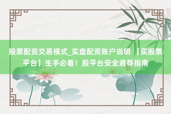 股票配资交易模式_实盘配资账户说明 【买股票平台】生手必看！股平台安全遴荐指南