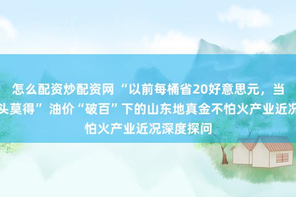 怎么配资炒配资网 “以前每桶省20好意思元，当今一分扣头莫得” 油价“破百”下的山东地真金不怕火产业近况深度探问