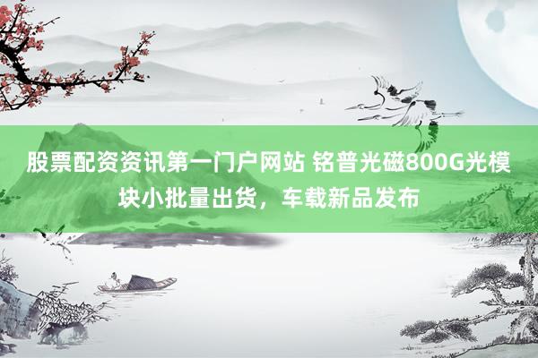 股票配资资讯第一门户网站 铭普光磁800G光模块小批量出货，车载新品发布