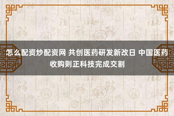 怎么配资炒配资网 共创医药研发新改日 中国医药收购则正科技完成交割