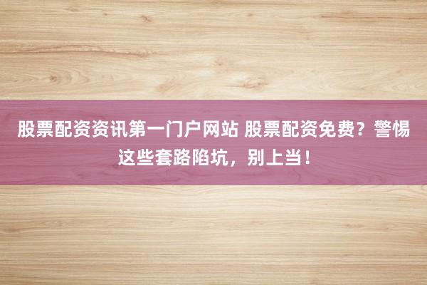 股票配资资讯第一门户网站 股票配资免费?警惕这些套路陷坑,别上当!