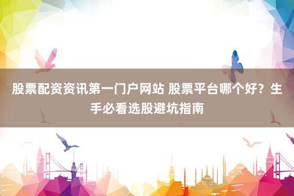股票配资资讯第一门户网站 股票平台哪个好？生手必看选股避坑指南