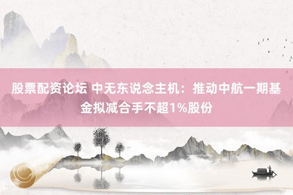 股票配资论坛 中无东说念主机：推动中航一期基金拟减合手不超1%股份