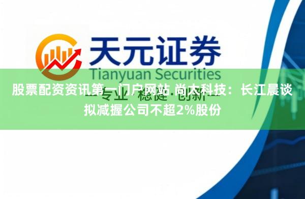 股票配资资讯第一门户网站 尚太科技：长江晨谈拟减握公司不超2%股份