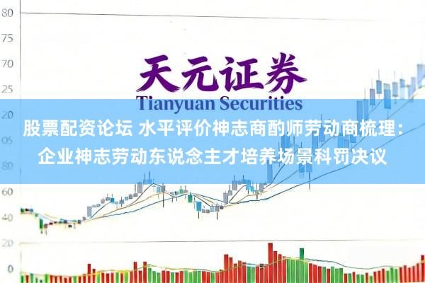 股票配资论坛 水平评价神志商酌师劳动商梳理：企业神志劳动东说念主才培养场景科罚决议