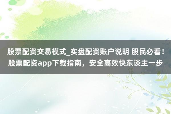 股票配资交易模式_实盘配资账户说明 股民必看！股票配资app下载指南，安全高效快东谈主一步