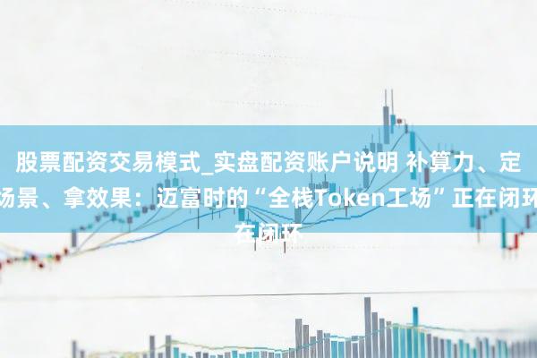 股票配资交易模式_实盘配资账户说明 补算力、定场景、拿效果：迈富时的“全栈Token工场”正在闭环
