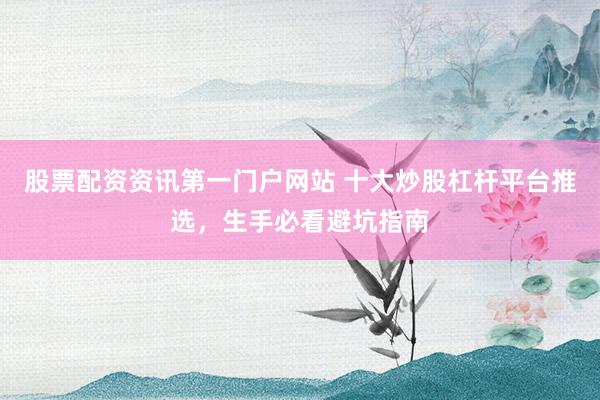 股票配资资讯第一门户网站 十大炒股杠杆平台推选，生手必看避坑指南