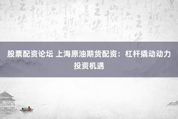 股票配资论坛 上海原油期货配资：杠杆撬动动力投资机遇