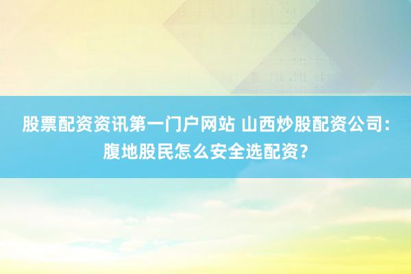 股票配资资讯第一门户网站 山西炒股配资公司:腹地股民怎么安全选配资?