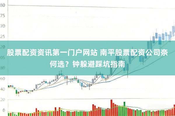 股票配资资讯第一门户网站 南平股票配资公司奈何选？钟躲避踩坑指南