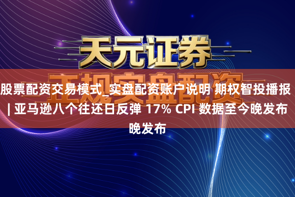 股票配资交易模式_实盘配资账户说明 期权智投播报 | 亚马逊八个往还日反弹 17% CPI 数据至今晚发布