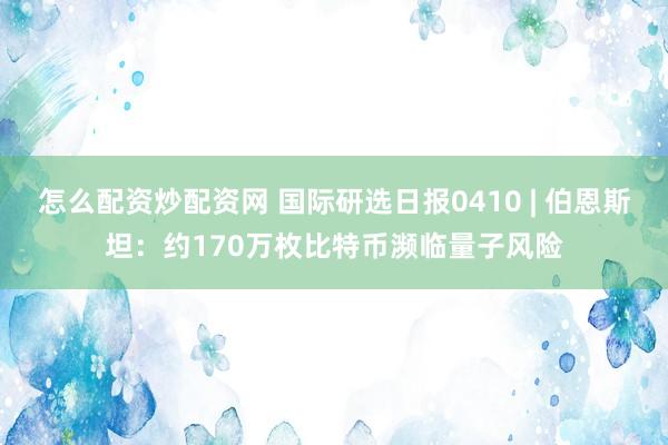 怎么配资炒配资网 国际研选日报0410 | 伯恩斯坦：约170万枚比特币濒临量子风险