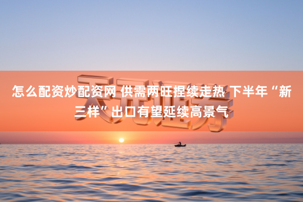 怎么配资炒配资网 供需两旺捏续走热 下半年“新三样”出口有望延续高景气