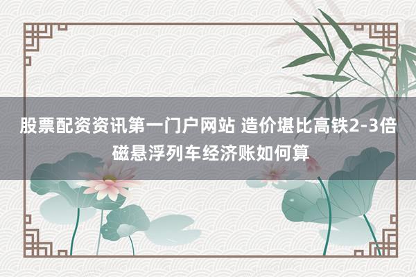 股票配资资讯第一门户网站 造价堪比高铁2-3倍 磁悬浮列车经济账如何算