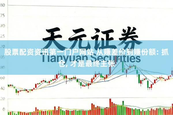 股票配资资讯第一门户网站 从赚差价到赚份额: 抓仓, 才是最终主张