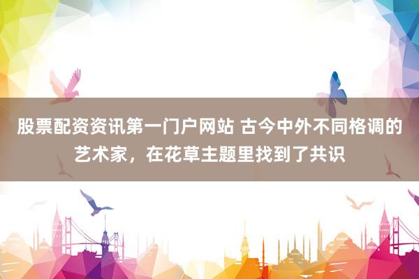 股票配资资讯第一门户网站 古今中外不同格调的艺术家，在花草主题里找到了共识