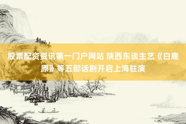 股票配资资讯第一门户网站 陕西东谈主艺《白鹿原》等五部话剧开启上海驻演