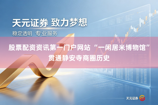 股票配资资讯第一门户网站 “一闲居米博物馆”贯通静安寺商圈历史