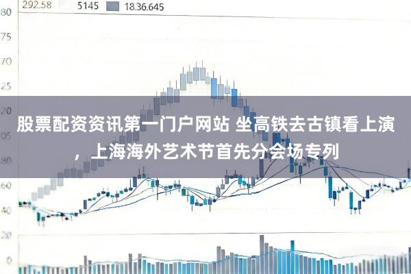 股票配资资讯第一门户网站 坐高铁去古镇看上演，上海海外艺术节首先分会场专列